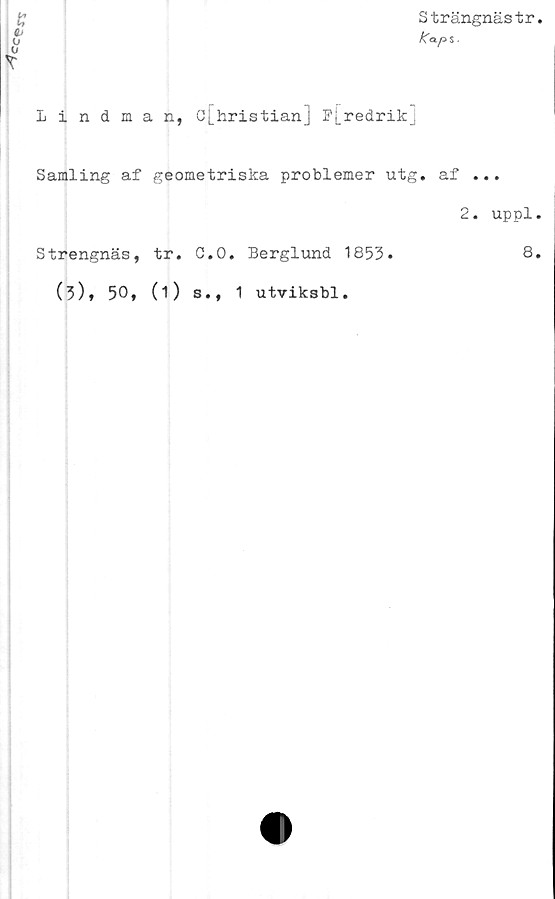  ﻿
Strängnästr
/\aps ■
Lindman, c[hristian] P[redrik_;
Samling af geometriska problemer utg. af ...
2. uppl.
Strengnäs, tr. C.O. Berglund 1853.	8.
(3)» 50* (i) s., 1 utviksbl.