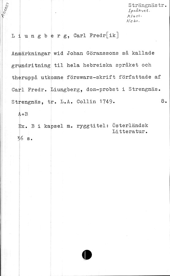  ﻿Strängnästr
A/oxS-
Hekh.
Liungberg, Carl Fredr[ik]
Anmärkningar wid Johan Göranssons så kallade
grundritning til hela hebreiska språket och
theruppå utkomne förswars-skrift författade af
Carl Fredr. Liungberg, dom-probst i Strengnäs.
Strengnäs, tr. L.A. Collin 1749.	8
A+B
Ex. B i kapsel m. ryggtitel: Österländsk
Litteratur.
36 s.