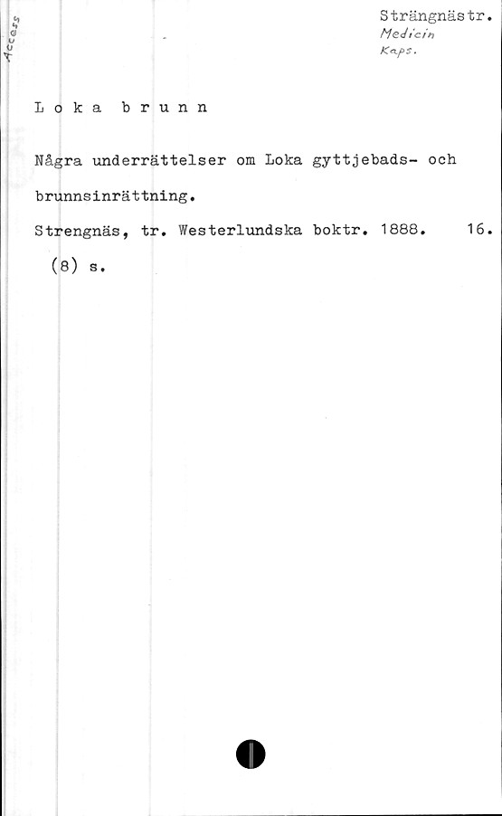  ﻿Strängnästr
Medicin
Ka.f>S.
Loka brunn
Några underrättelser om Loka gyttjebads- och
brunnsinrättning.
Strengnäs, tr. Westerlundska boktr. 1888.	16