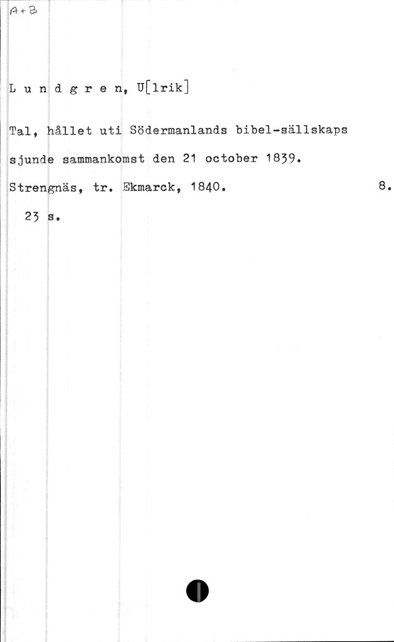  ﻿Lundgren, U[lrik]
Tal, hållet uti Södermanlands bibel-sällskaps
sjunde sammankomst den 21 october 1839.
Strengnäs, tr. Ekmarck, 1840.
23 s.