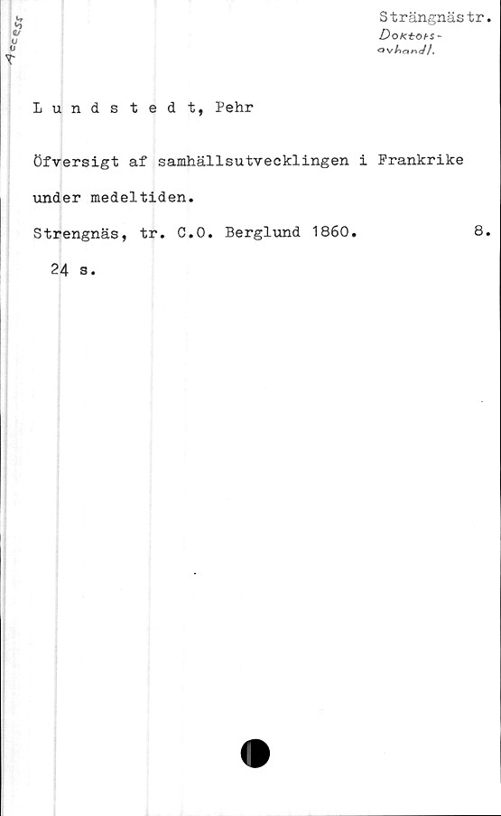  ﻿
V
V
Strängnästr.
DoKtOH-
Qv/lnnV/.
Lundstedt, Pehr
öfversigt af samhällsutvecklingen i Frankrike
under medeltiden.
Strengnäs, tr. C.O. Berglund 1860.	8.
24 s.