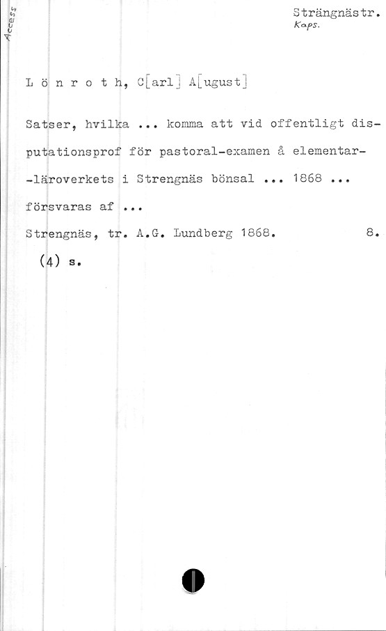 ﻿<^esx
Strängnästr
Iönroth, c[arl] A[ugust
Satser, hvilka ... komma att vid offentligt dis-
putationsprof för pastoral-examen å elementar-
-läroverkets i Strengnäs bönsal ... 1868 ...
försvaras af ...
Strengnäs, tr. A.G. Lundberg 1868.	8.
(4) s.