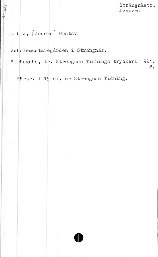  ﻿Strängnästr
Su J<S hnn,
L ö w, [Anders] Gustav
Scholemästaregården i Strängnäs.
Strängnäs, tr. Strengnäs Tidnings tryckeri 1924.
8.
Särtr. i 15 ex. ur Strengnäs Tidning.