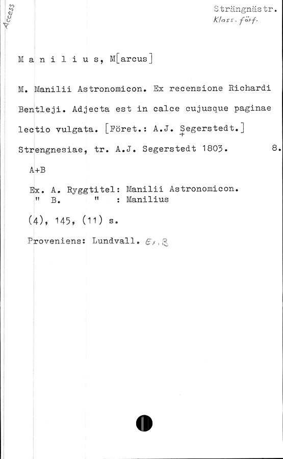  ﻿CC<$JS
Strängnästr
Klass. fötf-
Manilius, M[arcus]
M. Manilii Astronomicon. Ex recensione Richardi
Bentleji. Adjecta est in calce cujusque paginae
lectio vulgata. [Eöret.: A.J. Segerstedt.]
Strengnesiae, tr. A.J. Segerstedt 1803.	8.
A+B
Ex. A. Ryggtitel: Manilii Astronomicon.
"B.	"	: Manilius
(4), 145, (11) s.
Proveniens: Lundvall. B* , R