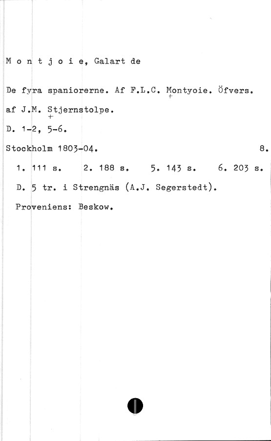  ﻿Montjoie, Galart de
Be fyra spaniorerne. Af F.L.C. Montyoie.
f-
af J.M. Stjernstolpe.
+•
B. 1-2, 5-6.
Stockholm 1805-04.
1. 111 s. 2. 188 s. 5. 143 s.
B. 5 tr. i Strengnäs (A.J. Segerstedt),
Proveniens: Beskow.
Öfvers.
8.
6. 203 s.