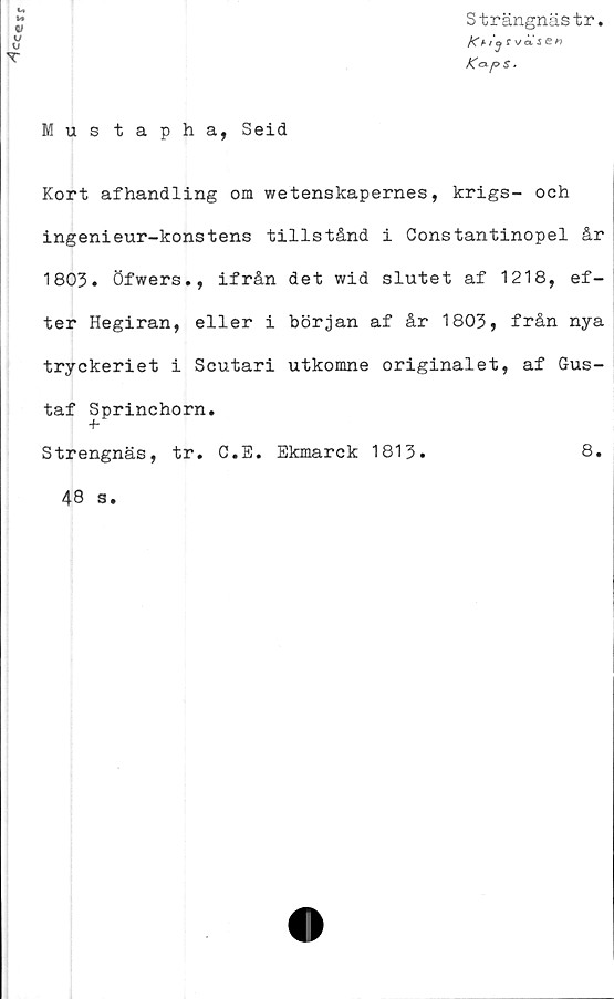  ﻿^cce
Mustapha, Seid
Strängnästr.
K&ps .
Kort afhandling om wetenskapernes, krigs- och
ingenieur-konstens tillstånd i Gonstantinopel år
1803. öfwers., ifrån det wid slutet af 1218, ef-
ter Hegiran, eller i början af år 1803, från nya
tryckeriet i Scutari utkomne originalet, af Gus-
taf Sprinchorn.
Strengnäs, tr. C.E. Ekmarck 1813.
48 s.
8.