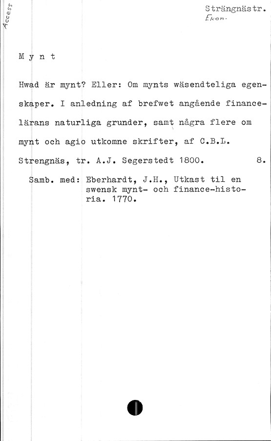  ﻿Strängnästr.
£~/<on ■
Mynt
Hwad är mynt? Eller: Om mynts wäsendteliga egen-
skaper. I anledning af brefwet angående finance-
lärans naturliga grunder, samt några flere om
mynt och agio utkomne skrifter, af C.B.L.
Strengnäs, tr. A.J. Segerstedt 1800.	8.
Samb. med: Eberhardt, J.H., Utkast til en
swensk mynt- och finance-histo-
ria. 1770.