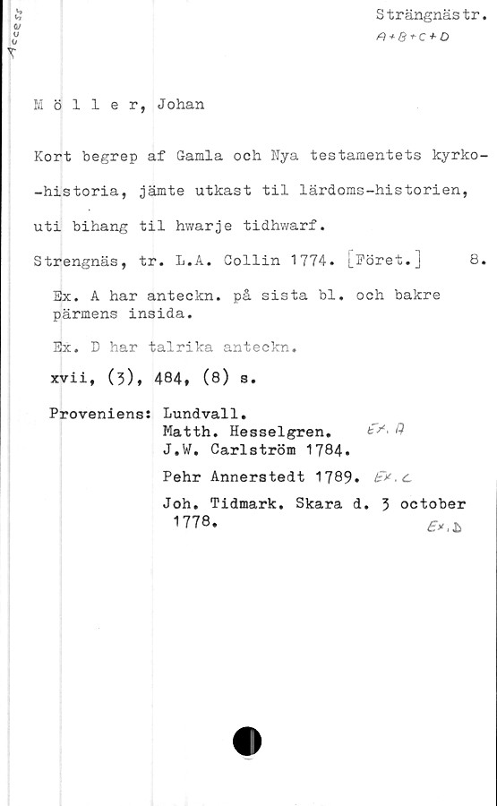  ﻿Cces\f
Strängnästr
A + 8-rc + D
T
Möller, Johan
Kort begrep af Gamla och Nya testamentets kyrko-
-historia, jämte utkast til lärdoms-historien,
uti bihang til hwarje tidhwarf.
Strengnäs, tr. L.A. Gollin 1774. [Föret.] 8.
Ex. A har anteckn. på sista bl. och bakre
pärmens insida.
Ex. D har talrika anteckn.
xvii, (3), 484, (8) s.
Proveniens: Lundvall.
Matth. Hesselgren.	#
J.W. Carlström 1784*
Pehr Annerstedt 1789»	.C
Joh. Tidmark. Skara d. 3 october