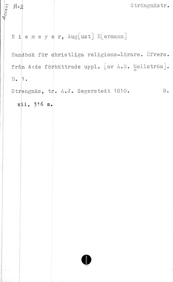  ﻿Cc®rj
Strängnästr
n+2
Niemeyer, Aug[ust] H[ermann]
Handbok för christliga religions-lärare. Öfvers,
från 4:de förbättrade uppl. Lav A.R. Mellström],
D. 1 .
Strengnäs, tr. A.J. Segerstedt 1810.
xii, 316 s.
8.