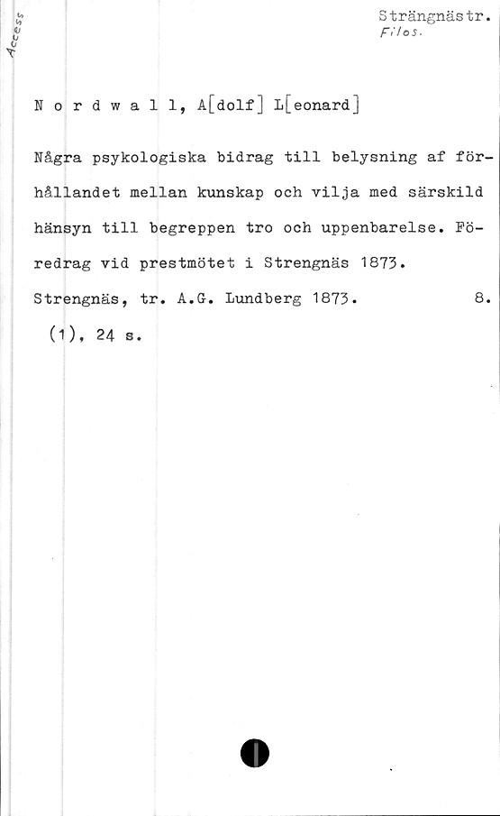  ﻿V»
u
Strängnästr
F>'/os.
0
Nordwall, A[dolf] l[eonard]
Några psykologiska bidrag till belysning af för-
hållandet mellan kunskap och vilja med särskild
hänsyn till begreppen tro och uppenbarelse. Fö-
redrag vid prestmötet i Strengnäs 1873.
Strengnäs, tr. A.G. Lundberg 1873.	8.
(1), 24 s