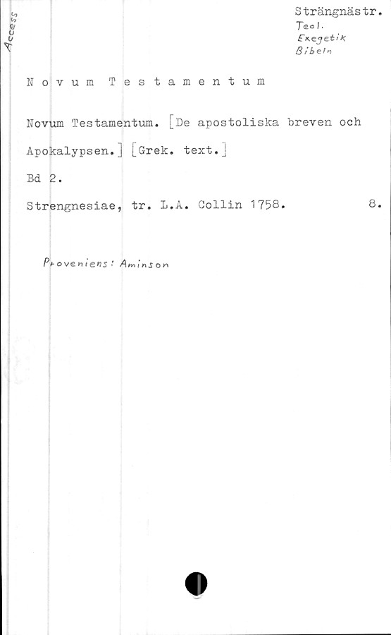  ﻿
Novum Testamentum
T
Strängnästr.
Te o I.
FK^jetiK
B ibeti
Novum Testamentum.
[De apostoliska breven och
Apokalypsen.] [Grek. text.]
Bd 2.
Strengnesiae, tr. L.A. Gollin 1758.	8.
Pt-oveniens'
