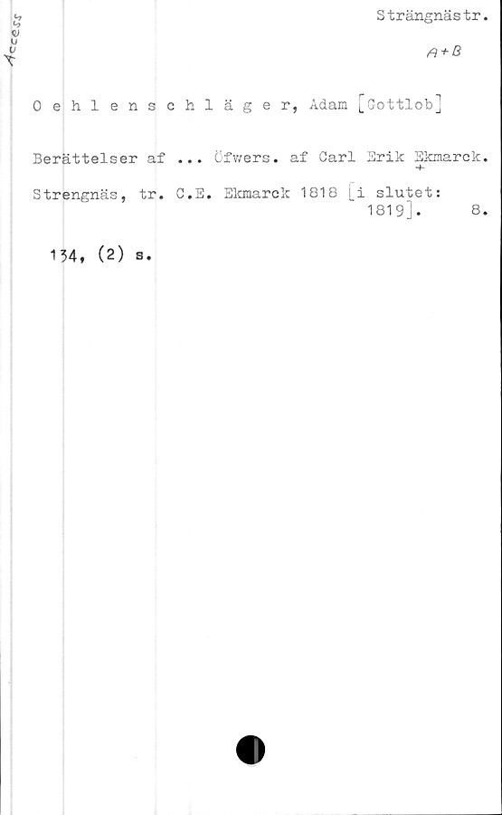  ﻿Cc£-s\r
S trängnäs tr.
rt + B
Oehlenschläger, Adam [(Jottlob]
Berättelser af ... öfwers. af Carl Erik Ekmarck.
Strengnäs, tr. C.E. Ekmarck 1818 j_i slutet:
1819].
8.
134, (2) s.