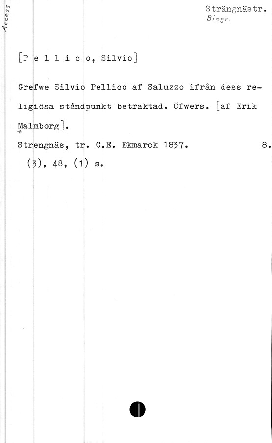  ﻿cc*ss
[pellico, Silvio]
Strängnästr.
Bi
o3h.
Grefwe Silvio Pellico af Saluzzo ifrån dess re-
ligiösa ståndpunkt betraktad. Öfwers. [af Erik
Malmborg].
Strengnäs, tr. C.E. Ekmarck 1837.	8.
(5), 48, (1) s.