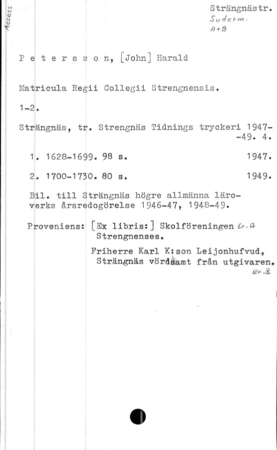  ﻿
Petersson, [John] Harald
T
Strängnästr.
Su de b (-w •
Plt-H
Matricula Regii Gollegii Strengnensis.
1-2.
Strängnäs, tr. Strengnäs Tidnings tryckeri 1947-
-49. 4.
1. 1628-1699. 98 s.	1947.
2. 1700-1730. 80 s.	1949.
Bil. till Strängnäs högre allmänna läro-
verks årsredogörelse 1946-47, 1948-49.
Proveniens: [Ex libris:] Skolföreningen £>• P-
Strengnenses.
Friherre Karl K:son Leijonhufvud,
Strängnäs vördsamt från utgivaren»