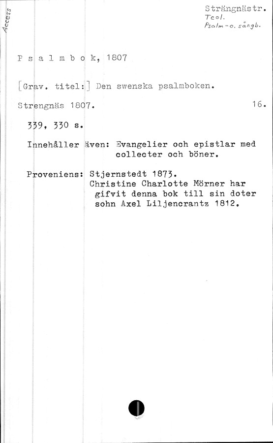  ﻿‘c$s\r
Strängnästr
Te°/.
Ps&ltn -O. sanjb-
Psalmbok, 1807
[Grav. titel:] Den swenska psalmboken.
Strengnäs 1807.	16
339. 330 s.
Innehåller även: Evangelier och epistlar med
collecter och böner.
Proveniens: Stjernstedt 1873.
Christine Charlotte Mörner har
gifvit denna bok till sin doter
sohn Axel Liljencrantz 1812.
