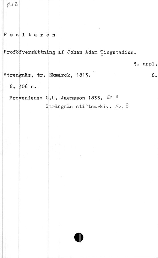  ﻿
Psaltaren
Proföfversättning af Johan Adam Tingstadius.
3» uppl.
Strengnäs, tr. Ekmarck, 1813»	8.
8, 306 s.
Proveniens: C.U. Jaensson 1835»	^
Strängnäs stiftsarkiv. 2