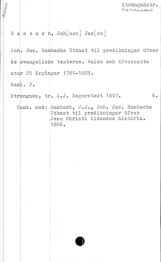  ﻿Ccerr
Strängnästr
f~s <c ils "to* o fa t* I.
Rambach, Joh[ann] Jac[ob]
Joh. Jac. Rambachs Utkast til predikningar öfwer
de evangeliske texterne. Walde och öfwersatte
utur 23 årgångar 1781-1803.
Sami. 2.
Strengnäs, tr. A.J. Segerstedt 1807.	8.
Samb. med: Rambach, J.J., Joh. Jac. Rambachs
Utkast til predikningar öfver
Jesu Christi lidandes historia.
1806.