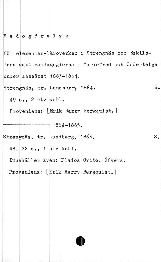  ﻿Redogörelse
för elementar-läroverken i Strengnäs och Eskils-
tuna samt paedagogierna i Mariefred och Södertelge
under läseåret 1863-1864.
Strengnäs, tr. Lundberg, 1864.	8.
49 s., 2 utviksbl.
Proveniens: [Erik Harry Bergquist.]
---------------- 1864-1865.
Strengnäs, tr. Lundberg, 1865.
43» 22 s., 1 utviksbl.
Innehåller även: Platos Crito. Öfvers.
Proveniens: [Erik Harry Bergquist.]