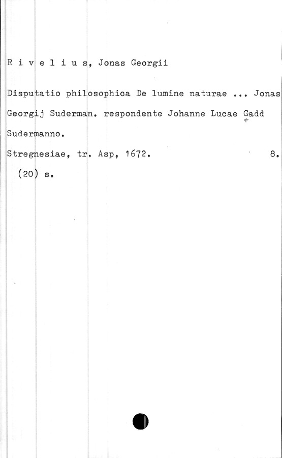  ﻿Rivelius, Jonas Georgii
Disputatio philosophica De lumine naturae ... Jonas
Georgij Suderman. respondente Johanne Lucae Gadd
Sudermanno.
Stregnesiae, tr. Asp, 1672.	8.
(20) s.