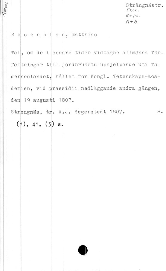  ﻿•es*
Strängnästr.
„	£tco«.
V	Kaps.
fi + G
Rosenblad, Matthias
'Tal, om de i senare tider vid tagne allmänna för-
fattningar till jordbrukets uphjelpande uti fä-
derneslandet, hållet för Kongl. Vetenskaps-aca-
demien, vid praesidii nedläggande andra gången,
den 19 augusti 1807.
Strengnäs, tr. A.J. Segerstedt 1807.	8.
O). 41,
(3) s.