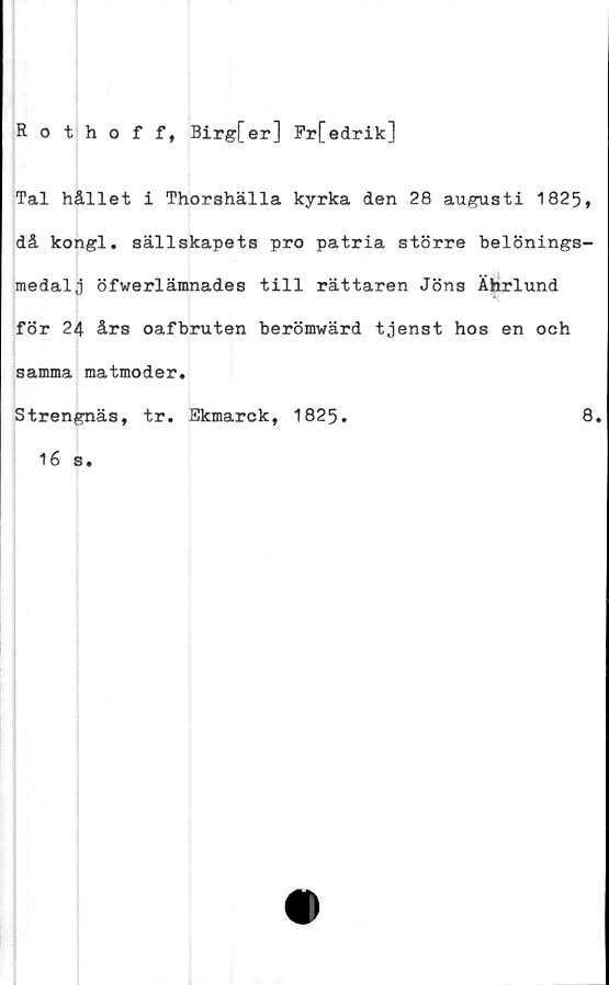  ﻿Rothoff, Birg{er] Fr[edrik]
Tal hållet i Thorshälla kyrka den 28 augusti 1825,
då kongl. sällskapets pro patria större belönings-
medalj öfwerlämnades till rättaren Jöns Ährlund
för 24 års oafbruten berömwärd tjenst hos en och
samma matmoder,
Strengnäs, tr, Ekmarck, 1825.	8,
16 s.