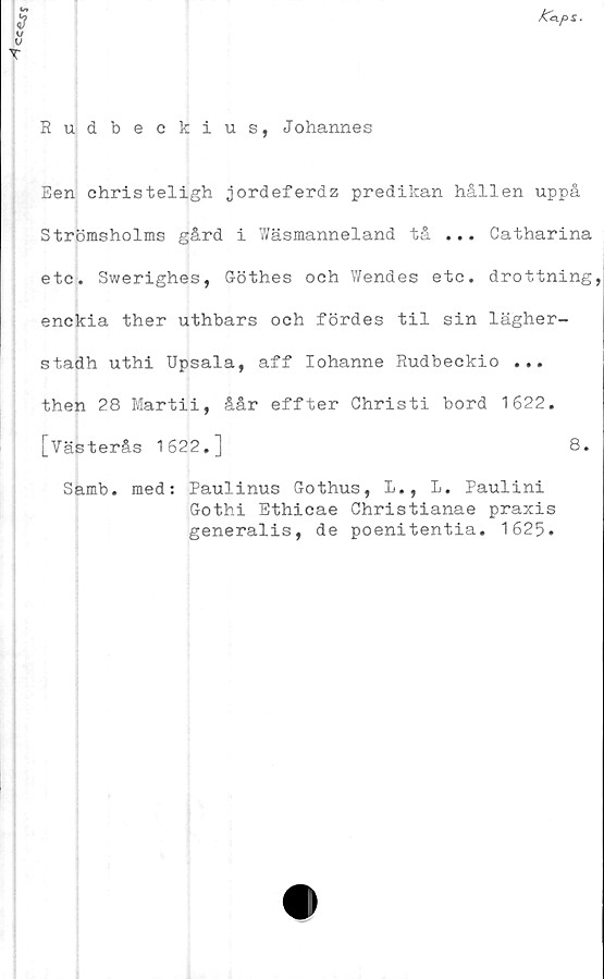  ﻿Cc^s
/Ceips.
Rudbeckius, Johannes
Een christeligh jordeferdz predikan hållen uppå
Strömsholms gård i Wäsmanneland tå ... Catharina
etc. Swerighes, Göthes och Wendes etc. drottning,
enckia ther uthbars och fördes til sin lägher-
stadh uthi Upsala, aff lohanne Rudbeckio ...
then 28 Martii, åår effter Christi bord 1622.
[Västerås 1622.]	8.
Samb. med: Paulinus Gothus, L., L. Paulini
Gothi Ethicae Christianae praxis
generalis, de poenitentia. 1625.