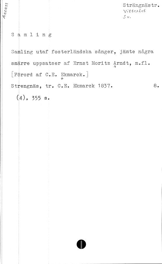  ﻿Ccen
Strängnästr
Jv.
Samling
Samling utaf fosterländska sånger, jämte några
smärre uppsatser af Ernst Moritz Arndt, m.fl.
<v
[Förord af C.E. Ekmarck.)
+
Strengnäs, tr. C.E. Ekmarck 1837.	8
(4), 355 s.