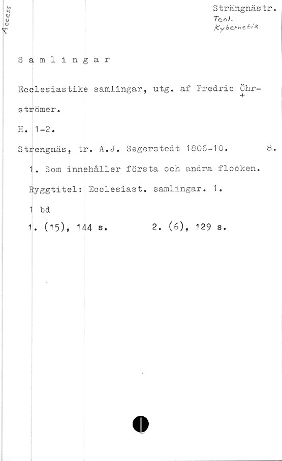  ﻿cc©s\r
Strängnästr
Teo/.
Kyl>e.bne.éiK
Samlingar
Ecclesiastike samlingar, utg. af Fredric Ghr-
strömer.
H. 1-2.
Strengnäs, tr. A.J. Segerstedt 1806-10.	8
1. Som innehåller första och andra flocken.
Ryggtitel: Ecclesiast. samlingar. 1,
1 bd
1. (15), 144 s.
2. (6)
♦
129 s.