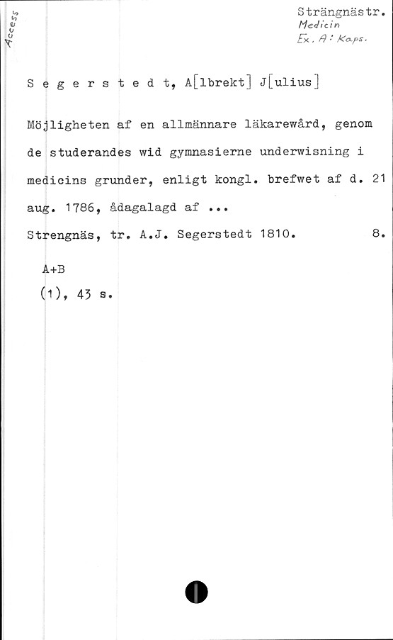  ﻿Strängnästr
Medicin
Ek , fl • ka-pS'
b
V
u

Segerstedt, A[lbrekt] j[ulius]
Möjligheten af en allmännare läkarewård, genom
de studerandes wid gymnasierne underwisning i
medicins grunder, enligt kongl. brefwet af d. 21
aug. 1786, ådagalagd af ...
Strengnäs, tr. A.J. Segerstedt 1810.	8.
A+B
(1), 43 s.