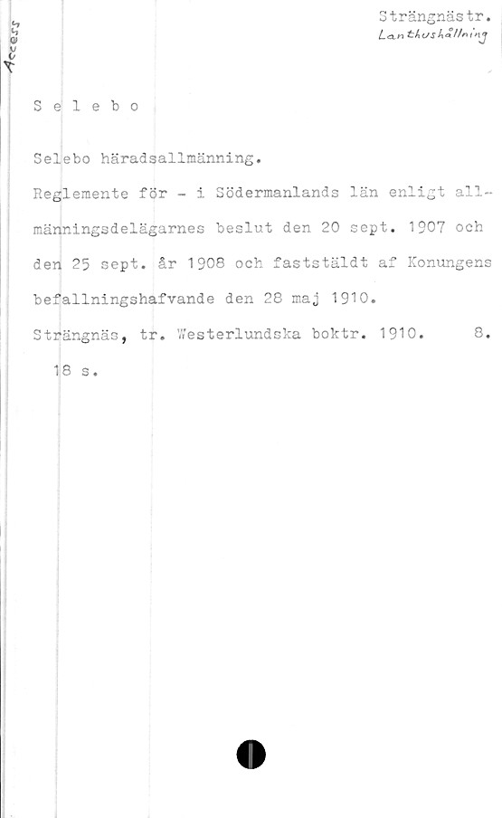  ﻿
Strängnästr.
Lct:hc/S
v
Selebo
Selebo häradsallmänning.
Reglemente för - i Södermanlands län enligt all-
männingsdelägarnes beslut den 20 sept. 1907 och
den 25 sept. år 1908 och faststäldt af Konungens
befallningshafvande den 28 maj 1910.
Strängnäs, tr. TA’esterlundska boktr. 1910.	8.
18 s.