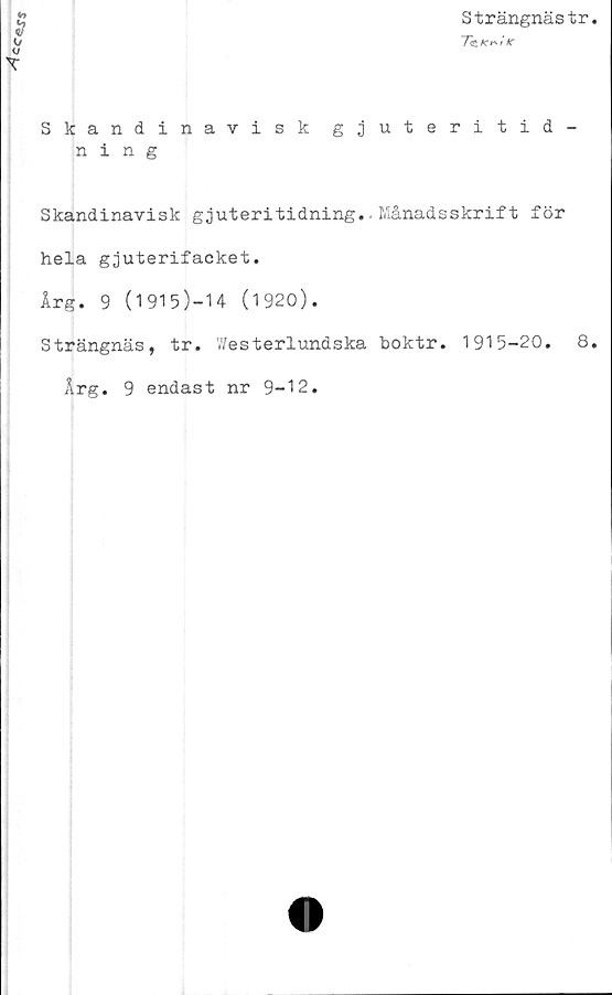  ﻿Cc«JS
Strängnästr
7e/c^/Ar
T
Skandinavisk gjuteritid-
ning
Skandinavisk gjuteritidning.. Månadsskrift för
hela gjuterifacket.
Årg. 9 (1915)-14 (1920).
Strängnäs, tr. V/esterlundska boktr. 1915-20.	8
Årg. 9 endast nr 9-12