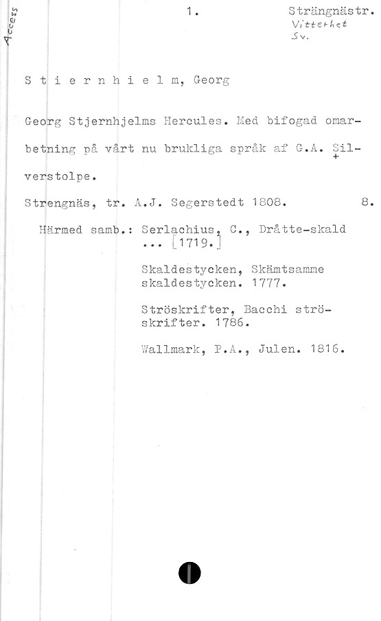  ﻿Cce
1
Strängnästr
V/ti-e*-A«£
S V.
»o
i»
T
Stiernhielm, Georg
Georg Stjernhjelms Hercules. Med bifogad omar-
betning på vårt nu brukliga språk af G.A. Sil-
verstolpe .
Strengnäs, tr. A.J. Segerstedt 1808.	8.
Härmed samb.: Serlachius, G., Dråtte-skald
... [1719.1
Skaldestycken, Skämtsamme
skaldestycken. 1777.
Ströskrifter, Bacchi strö-
skrifter. 1786.
Wallmark, P.A., Julen. 1816.
