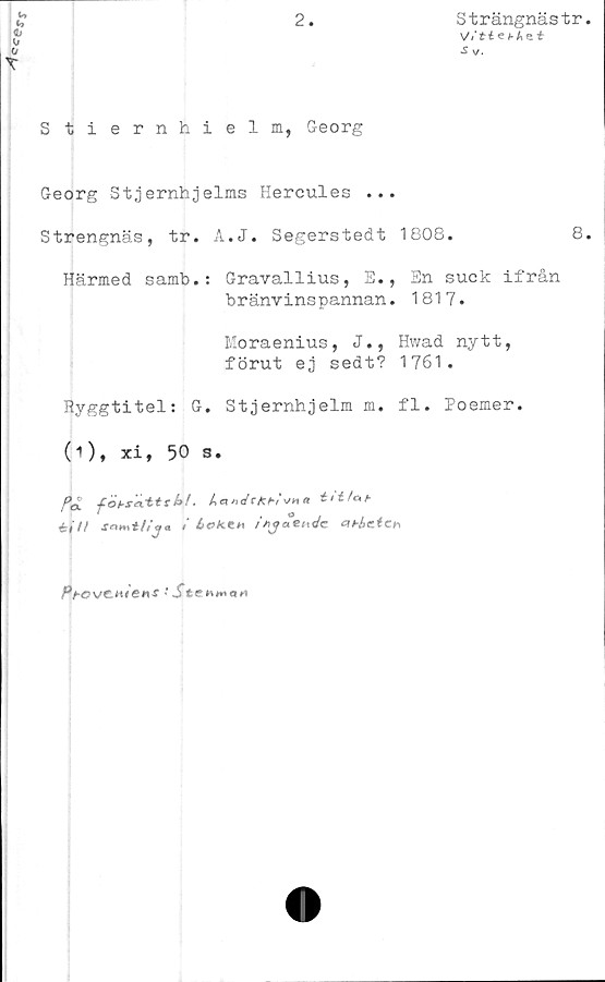  ﻿2.
b
b
<b
(j
X
Strängnästr.
V/ti e t- A e t
Sy/.
Stiernhielm, Georg
Georg Stjernhjelms Hercules ...
Strengnäs, tr. A.J. Segerstedt 1808.	8.
Härmed samb.: Gravallius, E., En suck ifrån
bränvinspannan. 1817.
Moraenius, J., Hwad nytt,
förut ej sedt? 1761.
Ryggtitel: G. Stjernhjelm m. fl. Poemer.
(i), xi, 50 s.
/ct fobsuxtts k!. Lck rtdfkht '-'H « tltfcih
éiH snmt/Sj« i Lokm i*juet\4c &t*åeich
PfCVCJUGhS * St€b**tIH