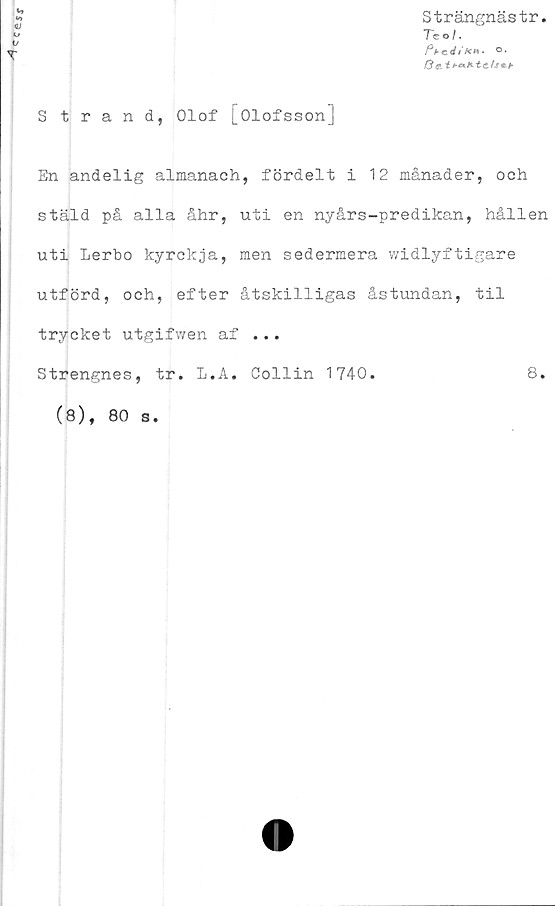  ﻿1
Strängnästr.
Te o /.
/Verf/*** °*
Strand, Olof [Olofsson]
En andelig almanach, fördelt i 12 månader, och
stäld på alla åhr, uti en nyårs-predikan, hållen
uti Lerbo kyrckja, men sedermera widlyftigare
utförd, och, efter åtskilligas åstundan, til
trycket utgifwen af ...
Strengnes, tr. L.A. Collin 1740.
8