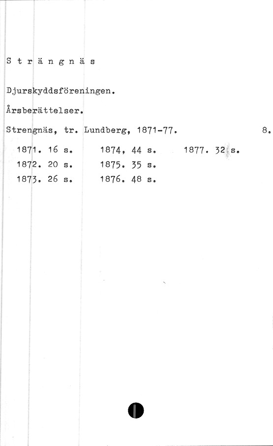  ﻿Strängnäs
Djurskyddsföreningen.
Årsberättelser.
Strengnäs,		tr.	Lundberg,	1871-77.	
1871.	16	s.	1874.	44	Se
1872.	20	Se	1875.	35	Se
1873.	26	Se	1876.	48	S.
1877.
32 s.
