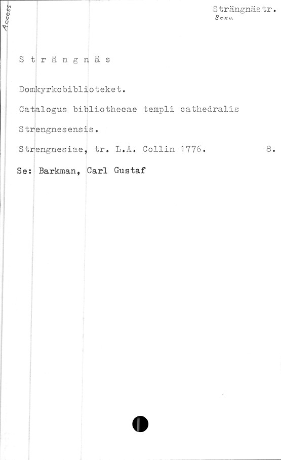  ﻿Strängnästr
GoKv.
S trängnäs
Domkyrkobiblioteket.
Catalogus bibliothecae templi cathedralis
Strengnesensis.
Strengnesiae, tr. L.A. Gollin 1776.
Se: Barkman, Carl Gustaf
8