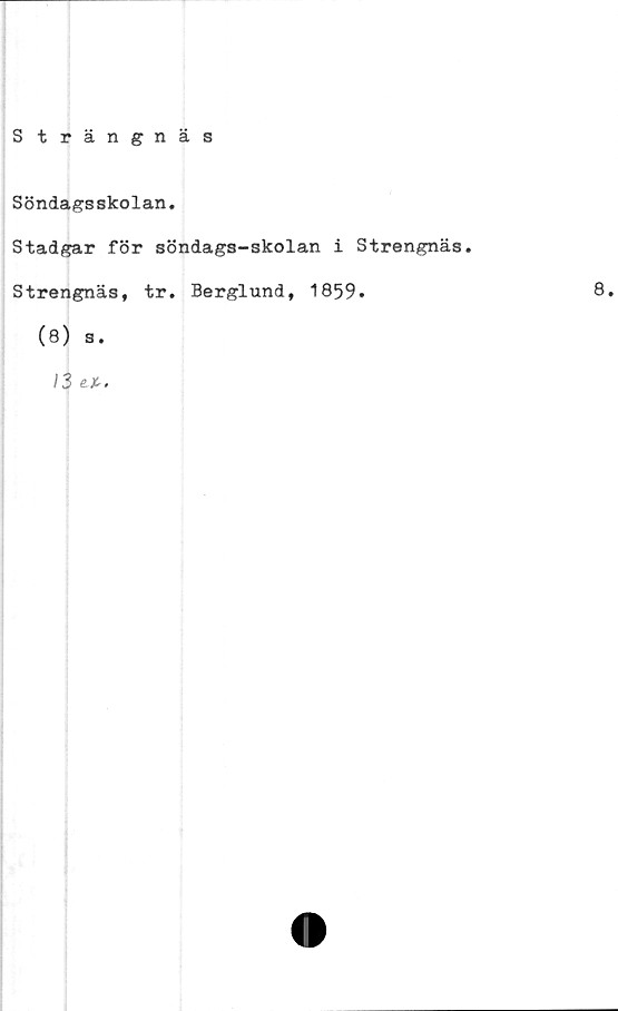  ﻿Strängnäs
Söndagsskolan.
Stadgar för söndags-skolan i Strengnäs.
Strengnäs, tr. Berglund, 1859.	8.
(8) s.
13 e. i.