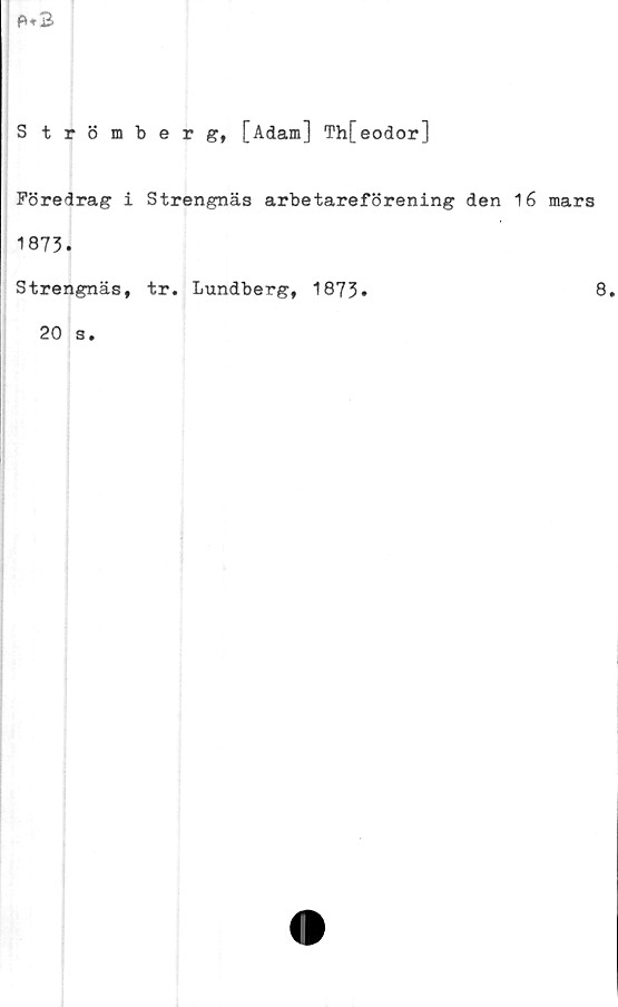  ﻿
Strömberg, [Adam] Th[eodor]
Föredrag i Strengnäs arbetareförening den 1
1873.
Strengnäs, tr. Lundberg, 1873.
20 s.
6 mars
8.