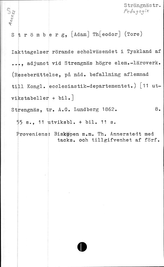  ﻿ece
Strängnästr.
PeJag oj i K
S*
<r
Strömberg, [Adam] Th[eodor] (Tore)
Iakttagelser rörande scholväsendet i Tyskland af
adjunct vid Strengnäs högre elem.-läroverk.
(Reseberättelse, på nåd. befallning aflemnad
till Kongl. ecclesiastik-departementet.) [11 ut-
vikstabeller + bil.]
Strengnäs, tr. A.G. Lundberg 1862.	8.
55 s., 11 utviksbl. + bil. 11 s.
Proveniens: Biskopen m.m. Th. Annerstedt med
tacks, och tillgifvenhet af förf.