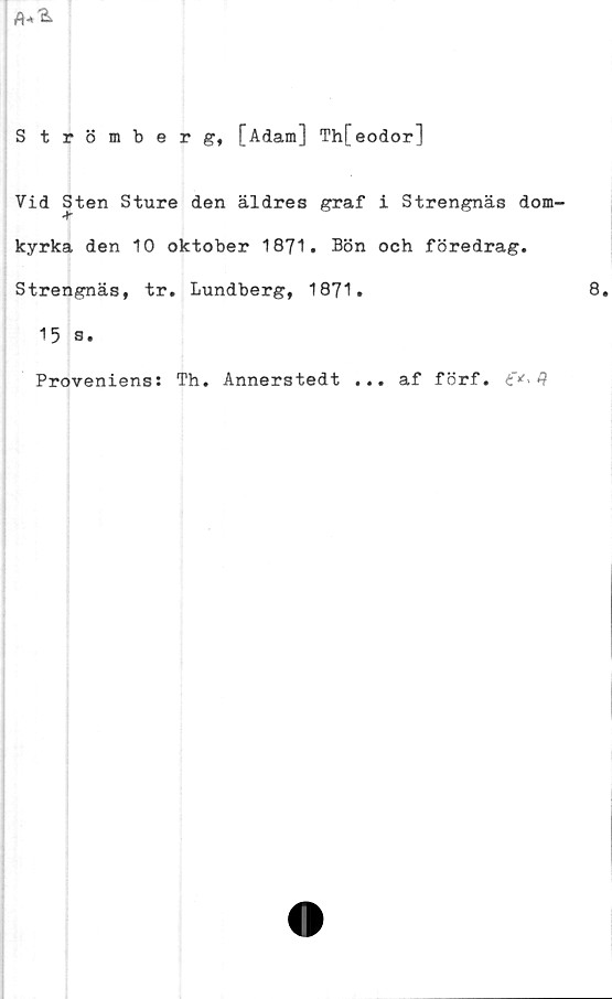  ﻿Strömberg, [Adam] Th[eodor]
Vid Sten Sture den äldres graf i Strengnäs dom-
kyrka den 10 oktober 1871• Bön och föredrag.
Strengnäs, tr. Lundberg, 1871.
15 s.
Proveniens: Th. Annerstedt ... af förf. 3