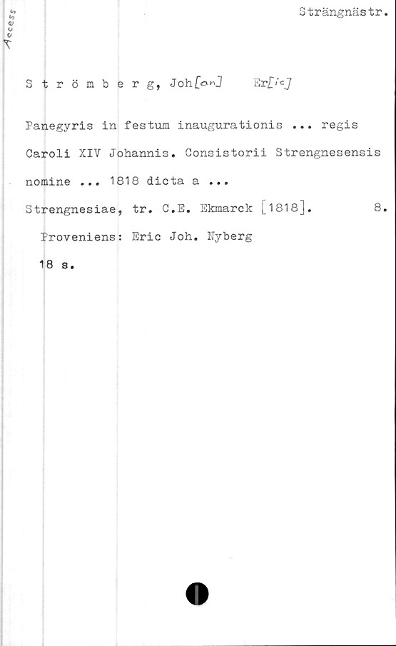  ﻿ocej-j
Strängnästr
Strömberg, Joh[<*”] Er£i'cJ
Panegyris in festum inaugurationis ... regis
Caroli XIV Johannis. Consistorii Strengnesensis
nomine ... 1818 dicta a ...
Strengnesiae, tr. C.E. Ekmarck [1818].	8.
Proveniens: Eric Joh. Nyberg
18 s.
