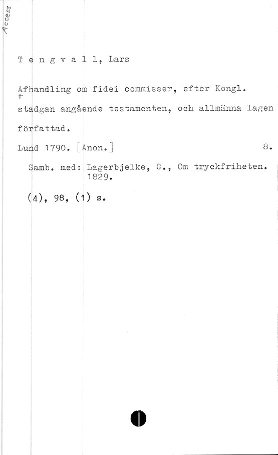 ﻿
Tengvall, Lars
T
Afhandling om fidei commisser, efter Kongl.
+•
stadgan angående testamenten, och allmänna lagen
författad.
Lund 1790. [Anon.]	8.
Samb. med: Lagerbjelke, G., Om tryckfriheten.
1829.
(4), 98, (1)
s •