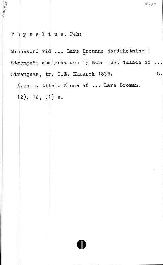  ﻿
5
</
o
T
Thyselius, Pehr
Minnesord vid ... Lars Bromans jordfästning i
Strengnäs domkyrka den 15 Mars 1835 talade af ..
Strengnäs, tr. C.E. Ekmarck 1835»	8
Även m. titel: Minne af ... Lars Broman.
(2),
16, (1) s
