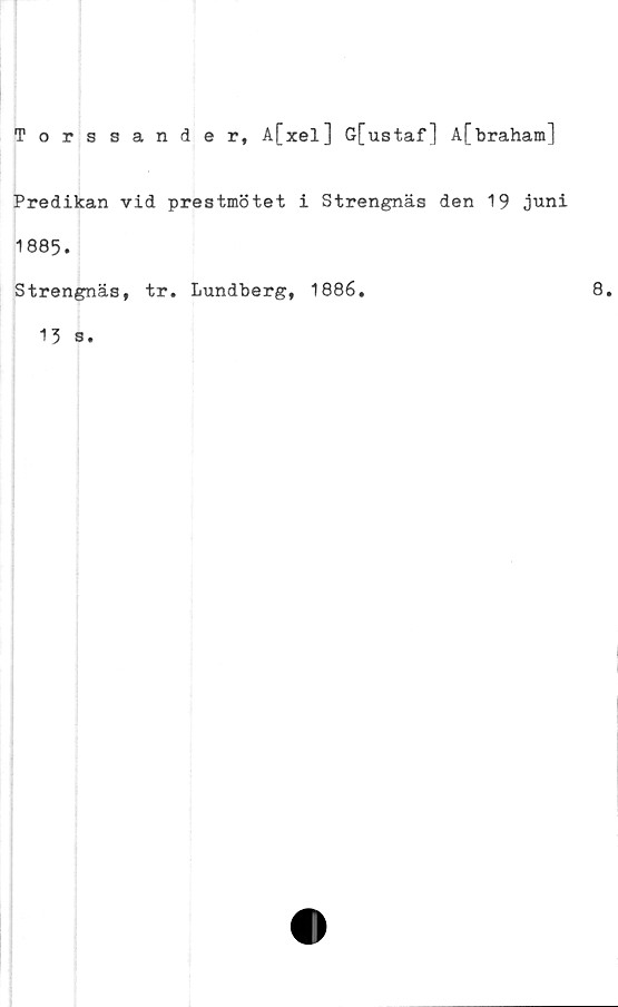  ﻿Torssander, A[xel] G[ustaf] å[braham]
Predikan vid prestmötet i Strengnäs den 19 juni
1885.
Strengnäs, tr. Lundberg, 1886.	8.
13 s.