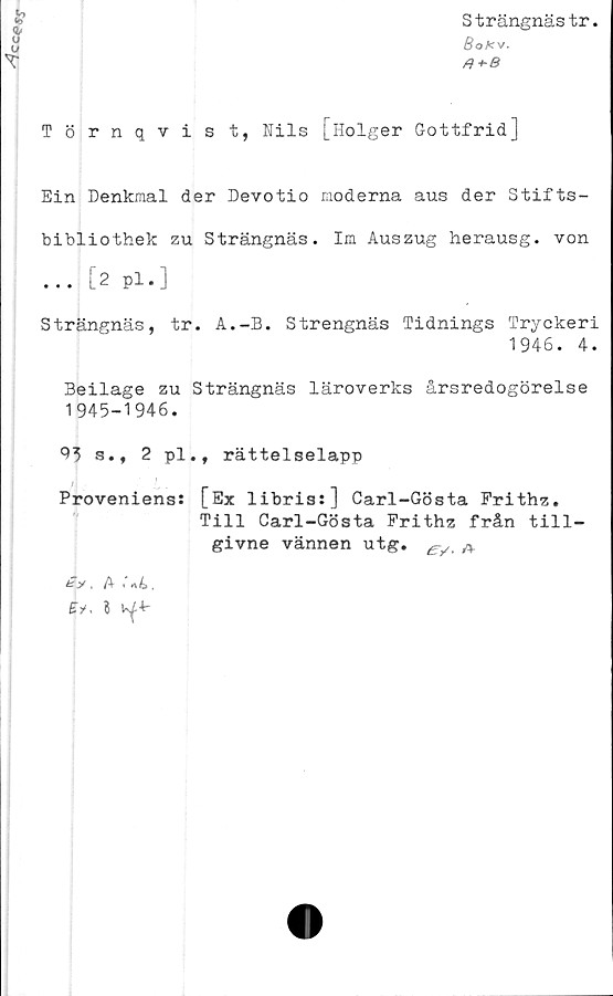  ﻿cc<?«r
Strängnästr.
Boks/.
T
Törnqvist, Nils [Holger Gottfrid]
Ein Denkmal der Devotio moderna aus der Stifts-
bibliothek zu Strängnäs. Im Auszug herausg. von
... [2 pl.]
Strängnäs, tr. A.-B. Strengnäs Tidnings Tryckeri
1946. 4.
Beilage zu Strängnäs läroverks årsredogörelse
1945-1946.
91 s., 2 pl., rättelselapp
Proveniens: [Ex libris:] Carl-Gösta Frithz.
Till Carl-Gösta Frithz från till-
givne vännen utg. A
ty. A	< nt>.
£V. I