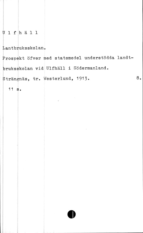  ﻿n f häl 1
Lantbruksskolan,
Prospekt öfver med statsmedel understödda landt-
bruksskolan vid Ulfhäll i Södermanland.
Strängnäs, tr. Westerlund, 1913*	8»
11 s.