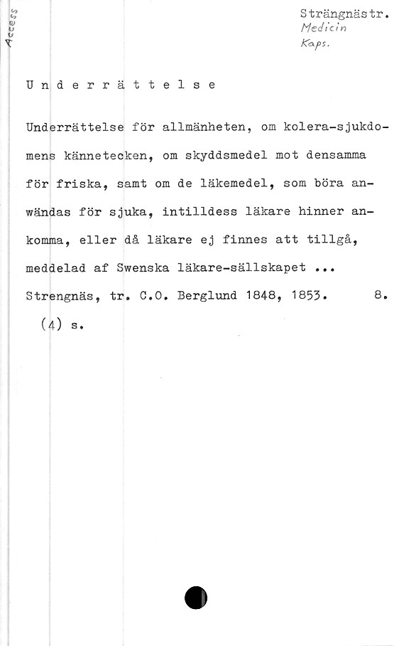  ﻿Strängnästr
Medicin
Ka-ps.
Underrättelse
Underrättelse för allmänheten, om kolera-sjukdo-
mens kännetecken, om skyddsmedel mot densamma
för friska, samt om de läkemedel, som böra an-
wändas för sjuka, intilldess läkare hinner an-
komma, eller då läkare ej finnes att tillgå,
meddelad af Swenska läkare-sällskapet ...
Strengnäs, tr. C.O. Berglund 1848, 1853.	8.
(4) s