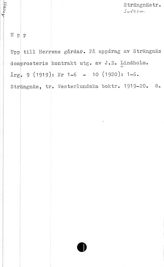  ﻿
Strängnästr
So
Upp
Upp till Herrens gårdar. På uppdrag av Strängnäs
domprosteris kontrakt utg. av J.E. Lindholm.
Årg. 9 (1919): Nr 1-6	-	10 (1920): 1-6.
Strängnäs, tr. Westerlundska boktr. 1919-20.	8.