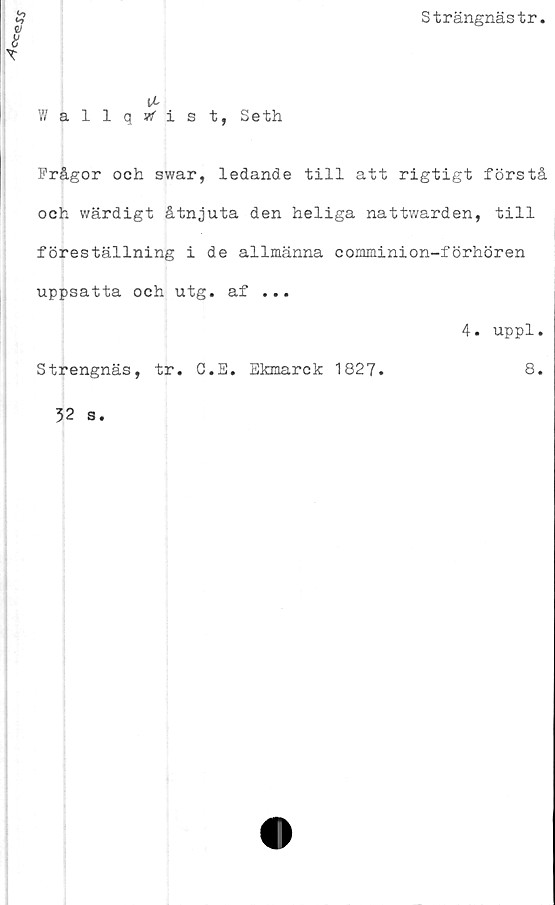  ﻿
Strängnästr
Wallqwfist, Seth
Frågor och swar, ledande till att rigtigt förstå
och wärdigt åtnjuta den heliga nattwarden, till
föreställning i de allmänna comminion-förhören
uppsatta och utg. af ...
4. uppl.
Strengnäs, tr. C.E. Ekmarck 1827.	8.
32 s.
