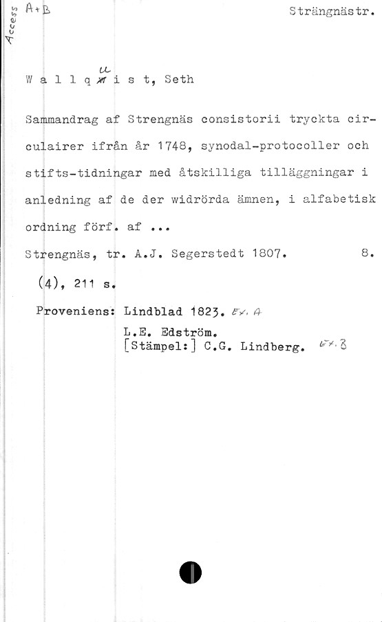  ﻿Cce?s
Strängnästr
a+e,
UL
Wallq,wist, Seth
Sammandrag af Strengnäs consistorii tryckta cir-
culairer ifrån år 1748, synodal-protocoller och
stifts-tidningar med åtskilliga tilläggningar i
anledning af de der widrörda ämnen, i alfabetisk
ordning förf. af ...
Strengnäs, tr. A.J. Segerstedt 1807.	8.
(4), 211 s.
Proveniens: Lindblad 1823. £V, 4
L.E. Edström.
[stämpel:] C.G. Lindberg. 3